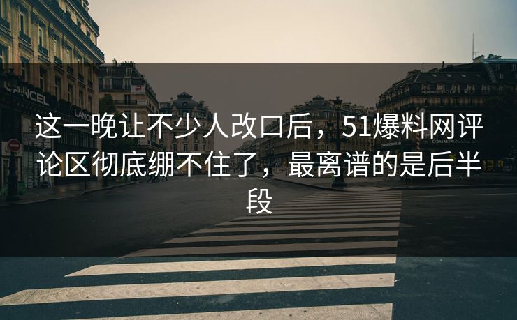 这一晚让不少人改口后，51爆料网评论区彻底绷不住了，最离谱的是后半段