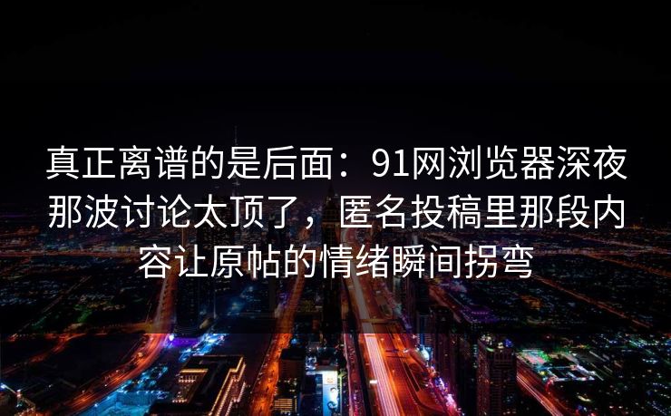 真正离谱的是后面：91网浏览器深夜那波讨论太顶了，匿名投稿里那段内容让原帖的情绪瞬间拐弯