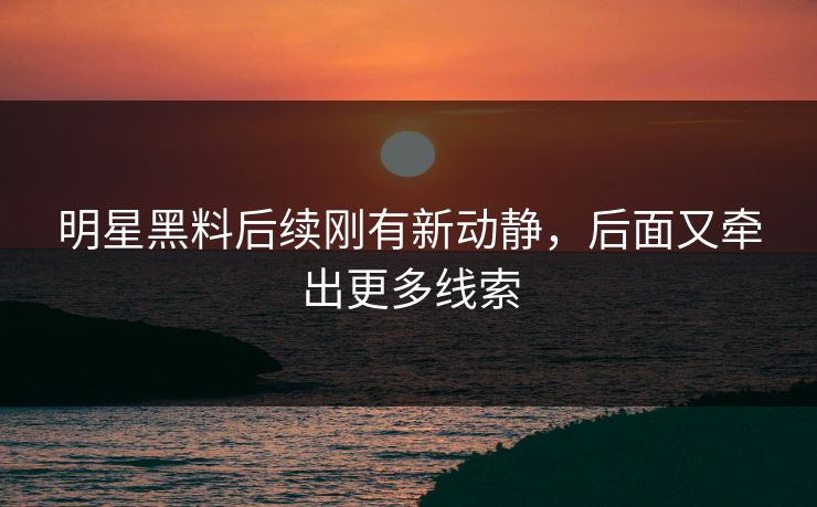 明星黑料后续刚有新动静，后面又牵出更多线索