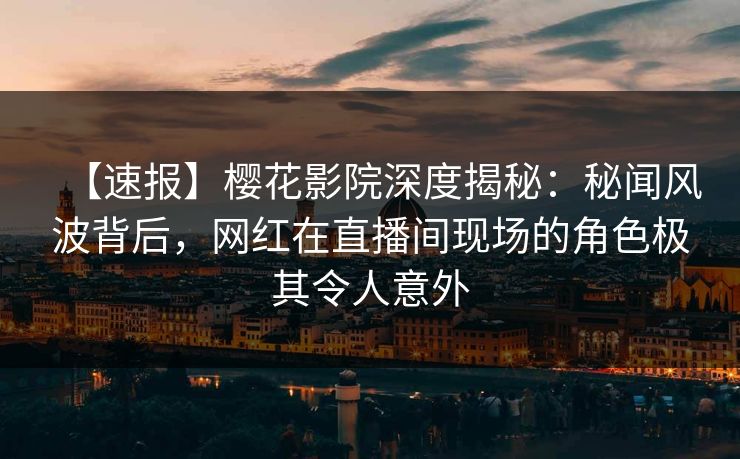 【速报】樱花影院深度揭秘：秘闻风波背后，网红在直播间现场的角色极其令人意外