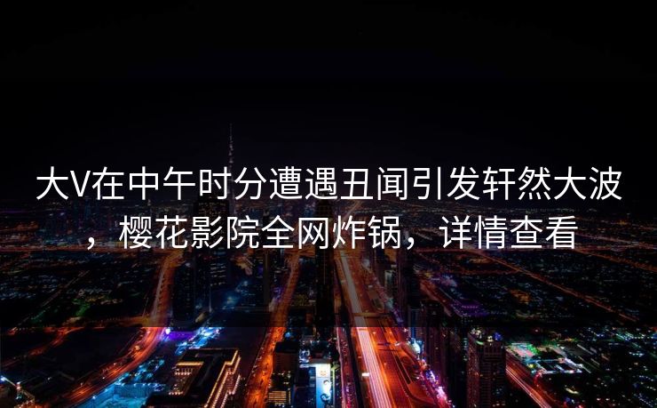 大V在中午时分遭遇丑闻引发轩然大波，樱花影院全网炸锅，详情查看