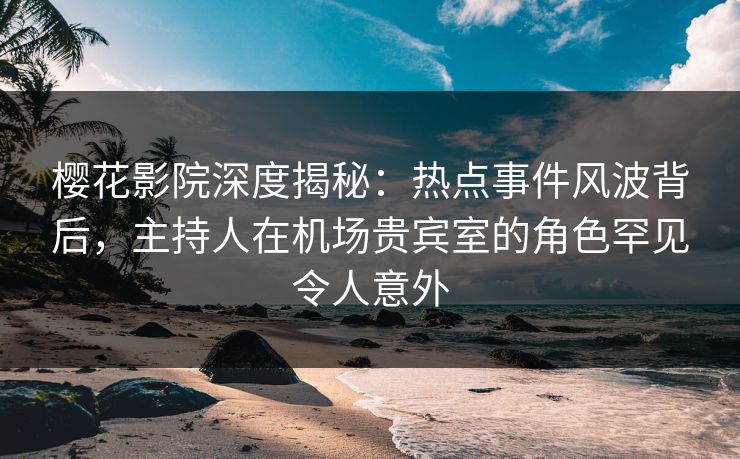樱花影院深度揭秘：热点事件风波背后，主持人在机场贵宾室的角色罕见令人意外