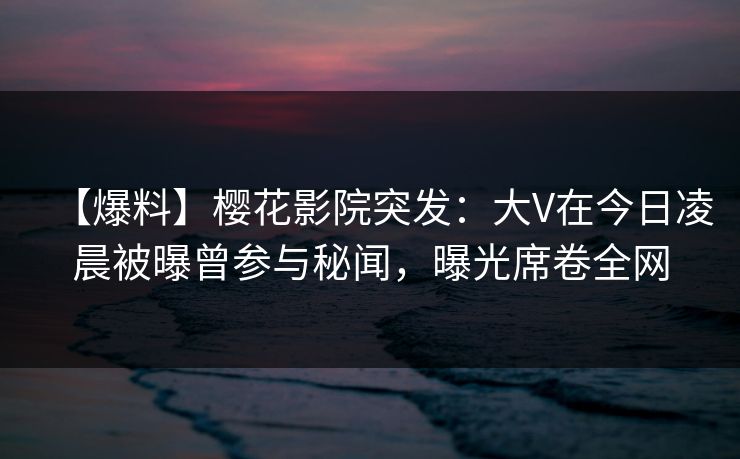 【爆料】樱花影院突发：大V在今日凌晨被曝曾参与秘闻，曝光席卷全网