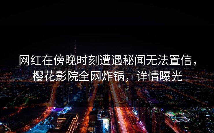 网红在傍晚时刻遭遇秘闻无法置信，樱花影院全网炸锅，详情曝光