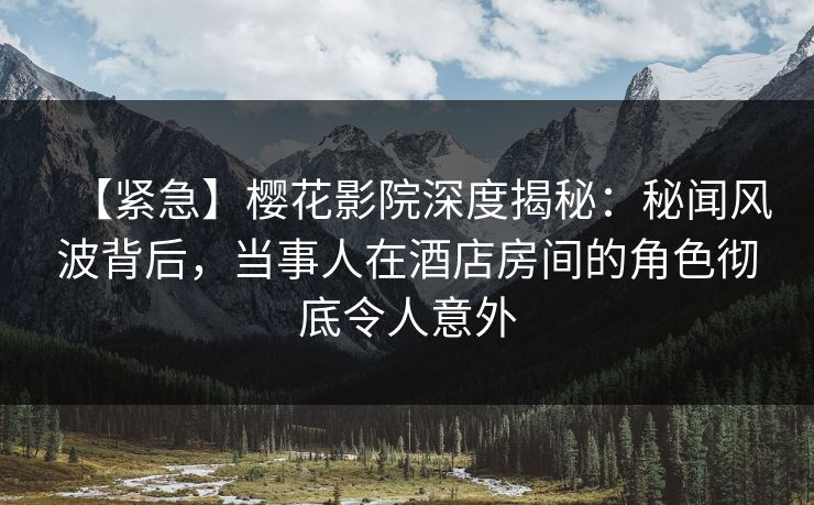 【紧急】樱花影院深度揭秘：秘闻风波背后，当事人在酒店房间的角色彻底令人意外