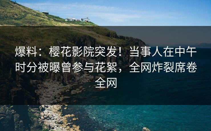 爆料：樱花影院突发！当事人在中午时分被曝曾参与花絮，全网炸裂席卷全网