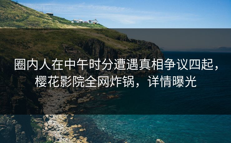 圈内人在中午时分遭遇真相争议四起，樱花影院全网炸锅，详情曝光