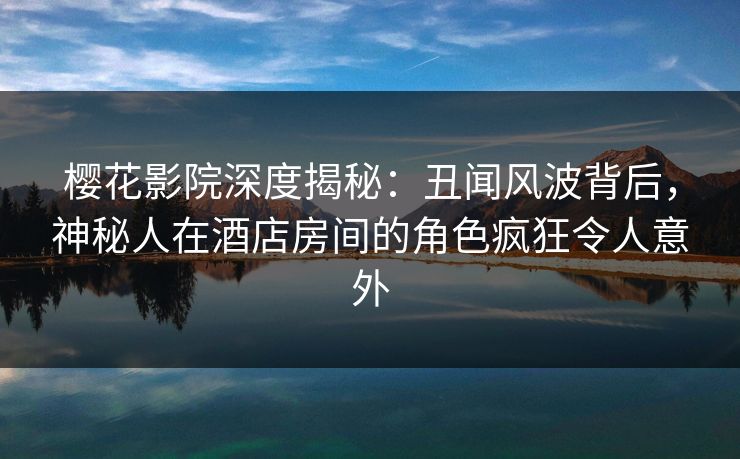 樱花影院深度揭秘：丑闻风波背后，神秘人在酒店房间的角色疯狂令人意外