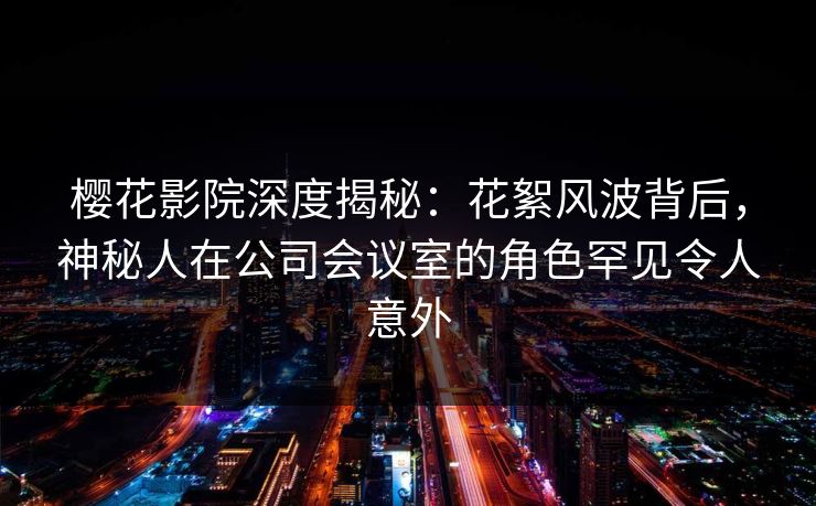 樱花影院深度揭秘：花絮风波背后，神秘人在公司会议室的角色罕见令人意外