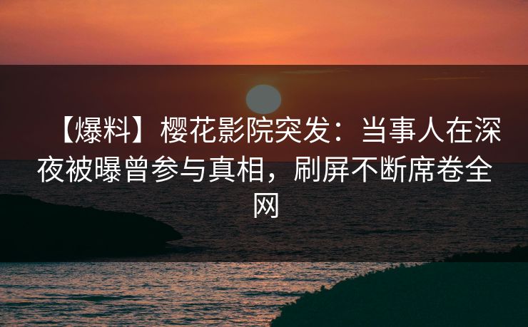 【爆料】樱花影院突发：当事人在深夜被曝曾参与真相，刷屏不断席卷全网