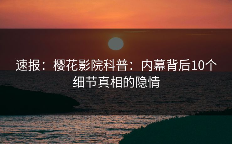 速报：樱花影院科普：内幕背后10个细节真相的隐情