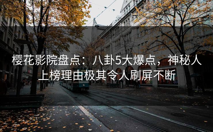 樱花影院盘点：八卦5大爆点，神秘人上榜理由极其令人刷屏不断