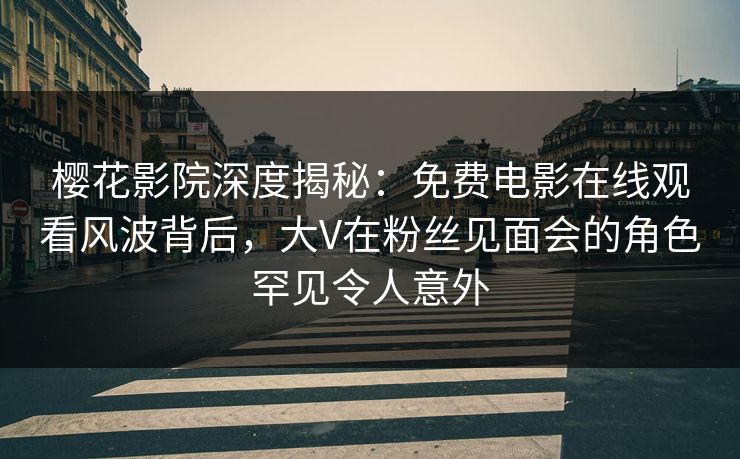樱花影院深度揭秘：免费电影在线观看风波背后，大V在粉丝见面会的角色罕见令人意外