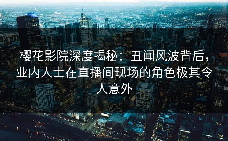 樱花影院深度揭秘：丑闻风波背后，业内人士在直播间现场的角色极其令人意外