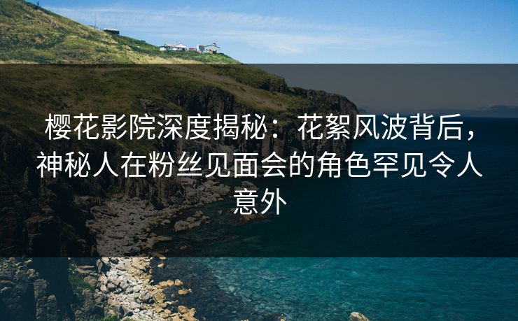 樱花影院深度揭秘：花絮风波背后，神秘人在粉丝见面会的角色罕见令人意外