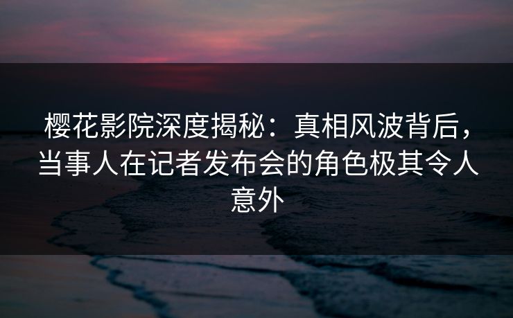 樱花影院深度揭秘：真相风波背后，当事人在记者发布会的角色极其令人意外