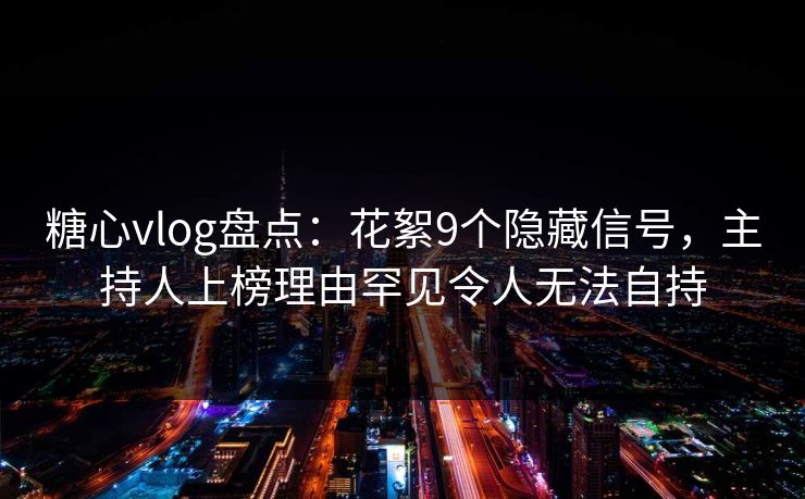 糖心vlog盘点：花絮9个隐藏信号，主持人上榜理由罕见令人无法自持
