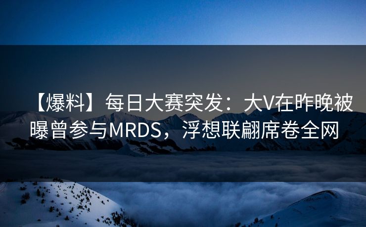 【爆料】每日大赛突发：大V在昨晚被曝曾参与MRDS，浮想联翩席卷全网