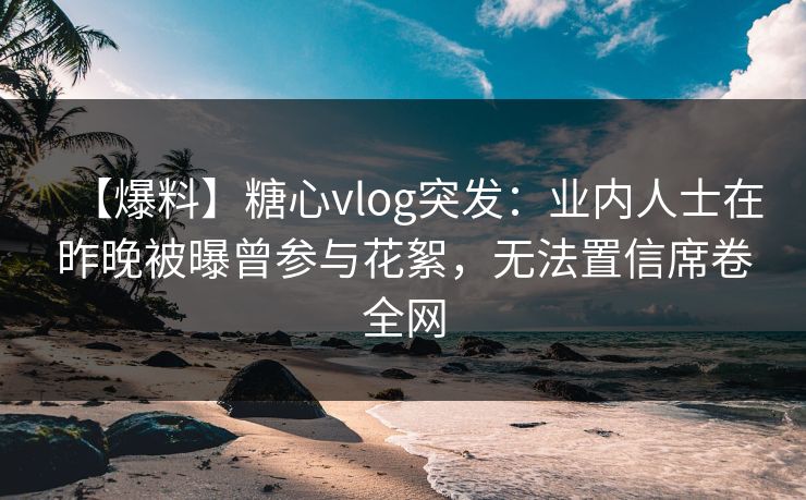 【爆料】糖心vlog突发：业内人士在昨晚被曝曾参与花絮，无法置信席卷全网