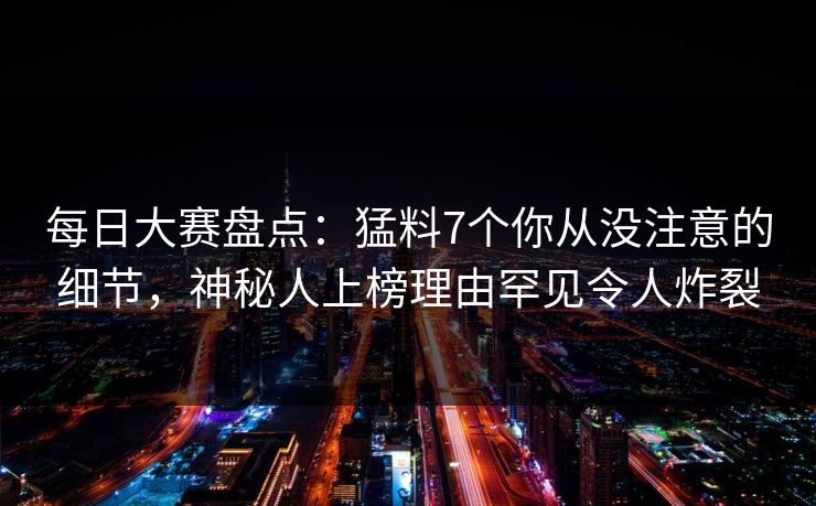 每日大赛盘点：猛料7个你从没注意的细节，神秘人上榜理由罕见令人炸裂
